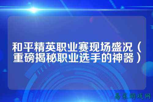 和平精英职业赛现场盛况（重磅揭秘职业选手的神器）
