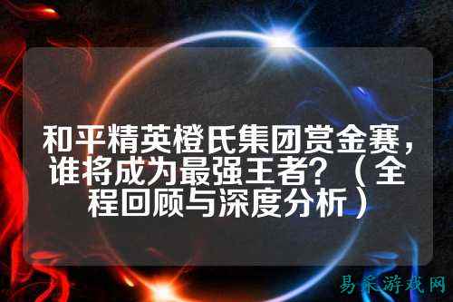 和平精英橙氏集团赏金赛，谁将成为最强王者？（全程回顾与深度分析）