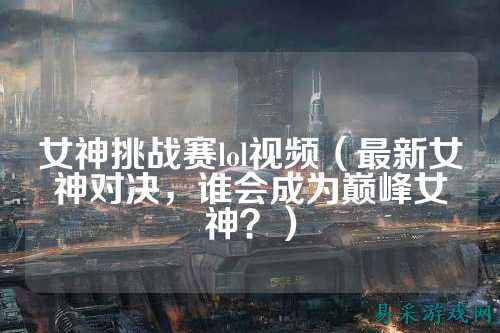 女神挑战赛lol视频（最新女神对决，谁会成为巅峰女神？）