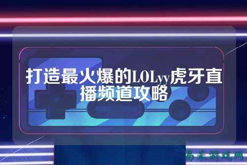 打造最火爆的LOLyy虎牙直播频道攻略