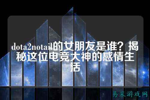 dota2notail的女朋友是谁？揭秘这位电竞大神的感情生活