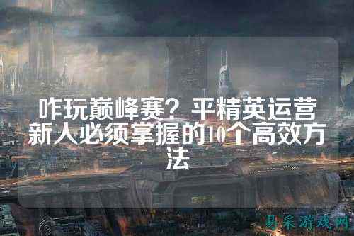 咋玩巅峰赛？平精英运营新人必须掌握的10个高效方法