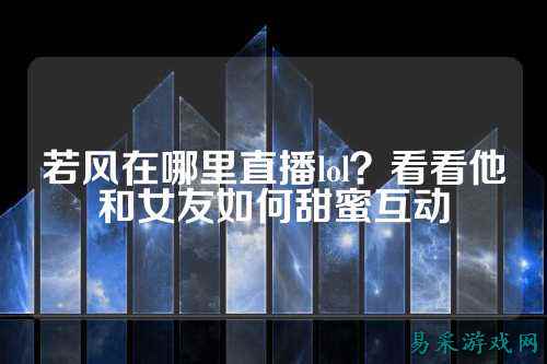 若风在哪里直播lol？看看他和女友如何甜蜜互动