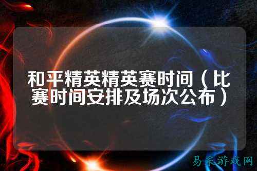 和平精英精英赛时间（比赛时间安排及场次公布）