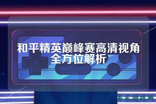和平精英巅峰赛高清视角全方位解析