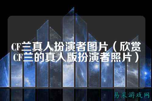 CF兰真人扮演者图片（欣赏CF兰的真人版扮演者照片）