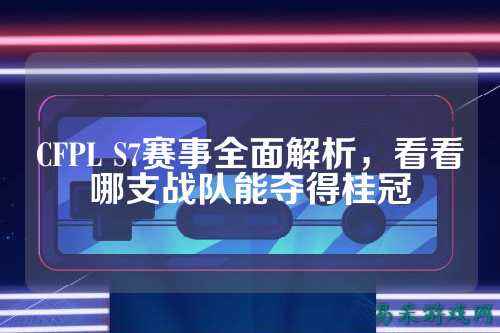 CFPL S7赛事全面解析，看看哪支战队能夺得桂冠
