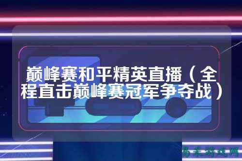 巅峰赛和平精英直播（全程直击巅峰赛冠军争夺战）