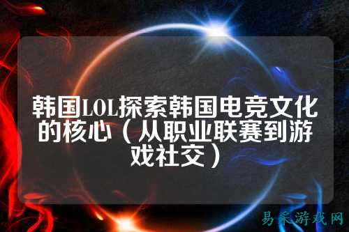 韩国LOL探索韩国电竞文化的核心（从职业联赛到游戏社交）