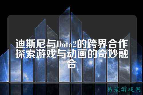 迪斯尼与Dota2的跨界合作探索游戏与动画的奇妙融合