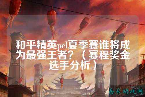 和平精英pel夏季赛谁将成为最强王者？（赛程奖金选手分析）