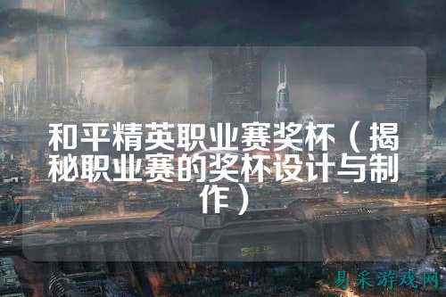 和平精英职业赛奖杯（揭秘职业赛的奖杯设计与制作）