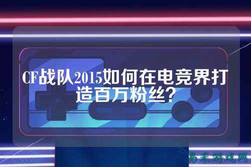 CF战队2015如何在电竞界打造百万粉丝？