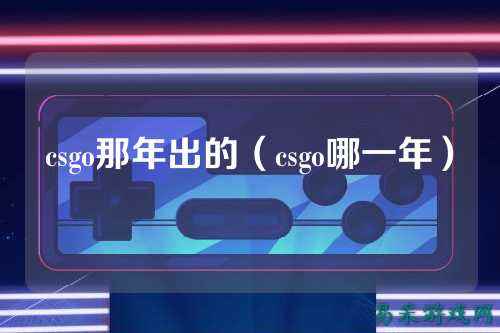 csgo那年出的（csgo哪一年）