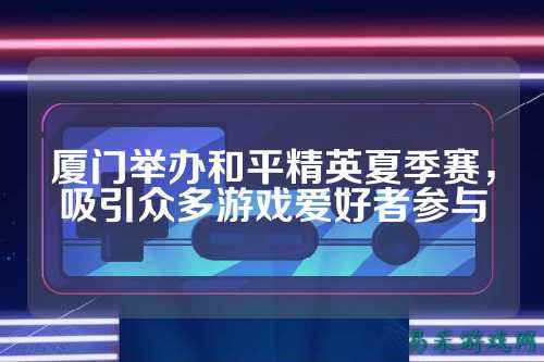 厦门举办和平精英夏季赛，吸引众多游戏爱好者参与
