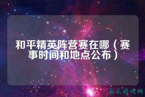 和平精英阵营赛在哪（赛事时间和地点公布）