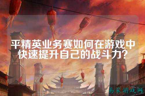 平精英业务赛如何在游戏中快速提升自己的战斗力？