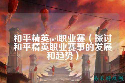 和平精英pel职业赛（探讨和平精英职业赛事的发展和趋势）