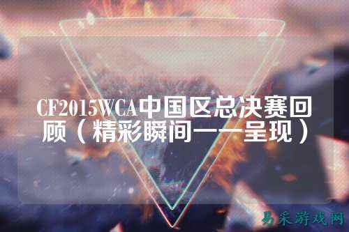 CF2015WCA中国区总决赛回顾（精彩瞬间一一呈现）