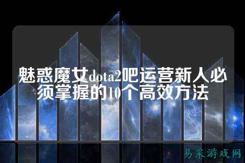魅惑魔女dota2吧运营新人必须掌握的10个高效方法