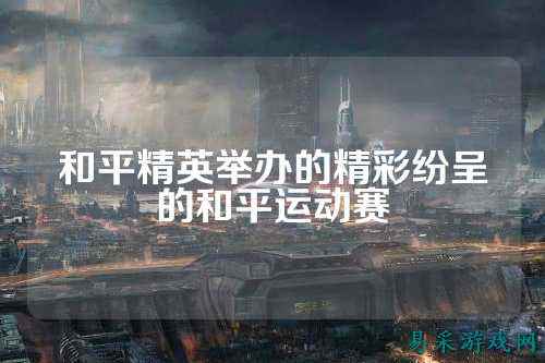 和平精英举办的精彩纷呈的和平运动赛