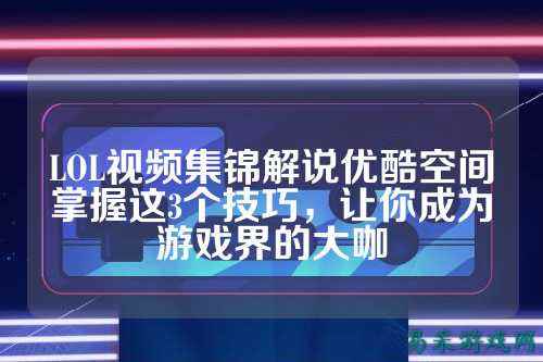 LOL视频集锦解说优酷空间掌握这3个技巧，让你成为游戏界的大咖