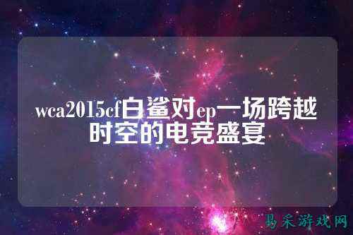 wca2015cf白鲨对ep一场跨越时空的电竞盛宴