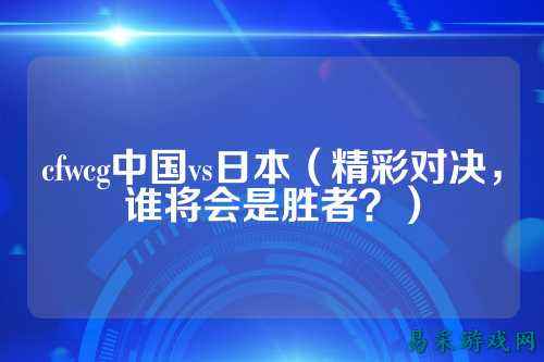 cfwcg中国vs日本（精彩对决，谁将会是胜者？）