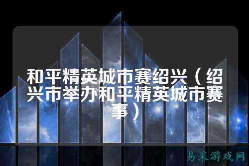 和平精英城市赛绍兴（绍兴市举办和平精英城市赛事）