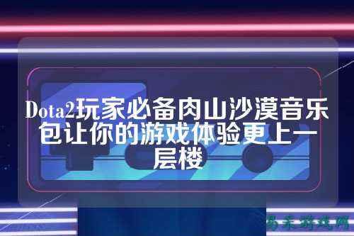 Dota2玩家必备肉山沙漠音乐包让你的游戏体验更上一层楼