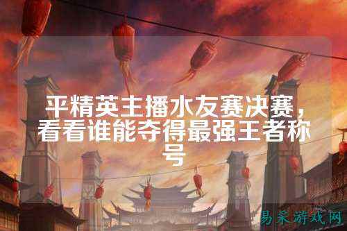 平精英主播水友赛决赛，看看谁能夺得最强王者称号