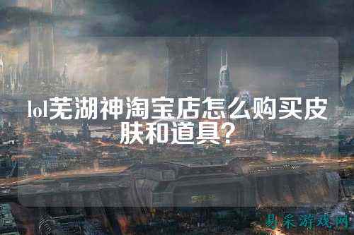 lol芜湖神淘宝店怎么购买皮肤和道具？
