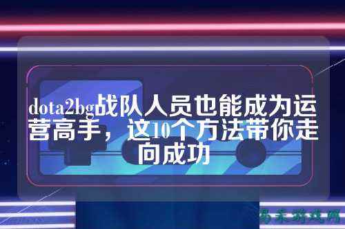 dota2bg战队人员也能成为运营高手，这10个方法带你走向成功