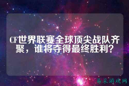 CF世界联赛全球顶尖战队齐聚，谁将夺得最终胜利？
