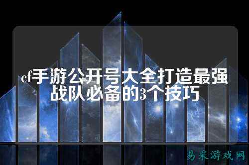 cf手游公开号大全打造最强战队必备的3个技巧