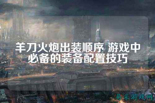羊刀火炮出装顺序 游戏中必备的装备配置技巧