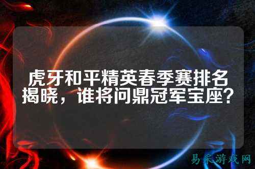 虎牙和平精英春季赛排名揭晓，谁将问鼎冠军宝座？