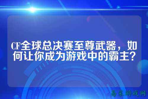 CF全球总决赛至尊武器，如何让你成为游戏中的霸主？