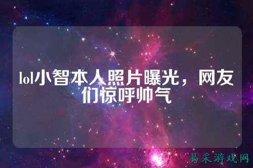 lol小智本人照片曝光，网友们惊呼帅气
