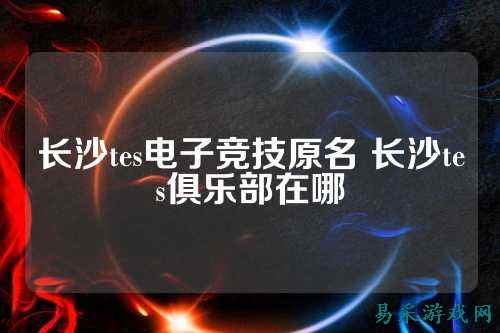 长沙tes电子竞技原名 长沙tes俱乐部在哪