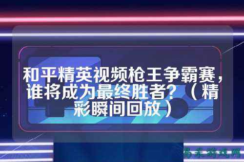 和平精英视频枪王争霸赛,谁将成为最终胜者?(精彩瞬间回放)