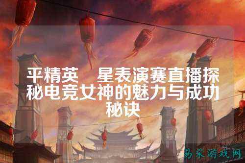 平精英眀星表演赛直播探秘电竞女神的魅力与成功秘诀