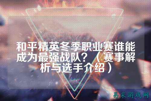 和平精英冬季职业赛谁能成为最强战队？（赛事解析与选手介绍）