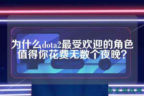 为什么dota2最受欢迎的角色值得你花费无数个夜晚?