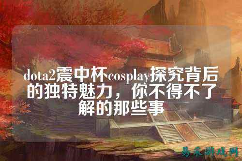 dota2震中杯cosplay探究背后的独特魅力,你不得不了解的那些事