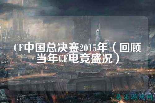 CF中国总决赛2015年(回顾当年CF电竞盛况)