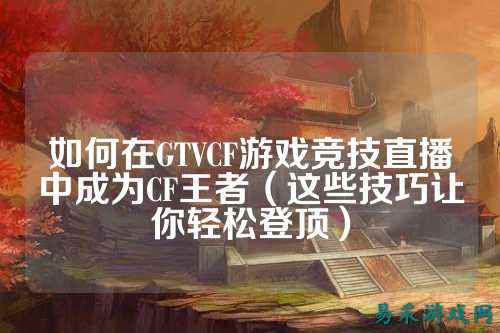 如何在GTVCF游戏竞技直播中成为CF王者(这些技巧让你轻松登顶)