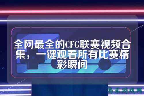全网最全的CFG联赛视频合集,一键观看所有比赛精彩瞬间