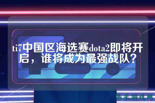 ti7中国区海选赛dota2即将开启，谁将成为最强战队？