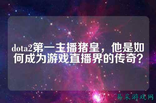 dota2第一主播猪皇，他是如何成为游戏直播界的传奇？